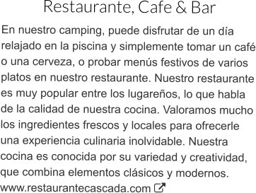 Restaurante, Cafe & Bar En nuestro camping, puede disfrutar de un día relajado en la piscina y simplemente tomar un café o una cerveza, o probar menús festivos de varios platos en nuestro restaurante. Nuestro restaurante es muy popular entre los lugareños, lo que habla de la calidad de nuestra cocina. Valoramos mucho los ingredientes frescos y locales para ofrecerle una experiencia culinaria inolvidable. Nuestra cocina es conocida por su variedad y creatividad, que combina elementos clásicos y modernos.www.restaurantecascada.com 